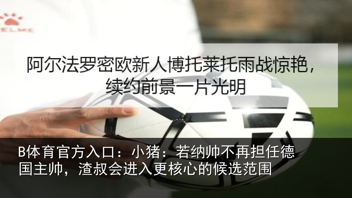 B体育官方入口：小猪：若纳帅不再担任德国主帅，渣叔会进入更核心的候选范围