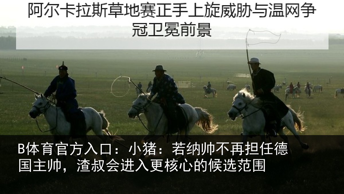 B体育官方入口：小猪：若纳帅不再担任德国主帅，渣叔会进相关情况围