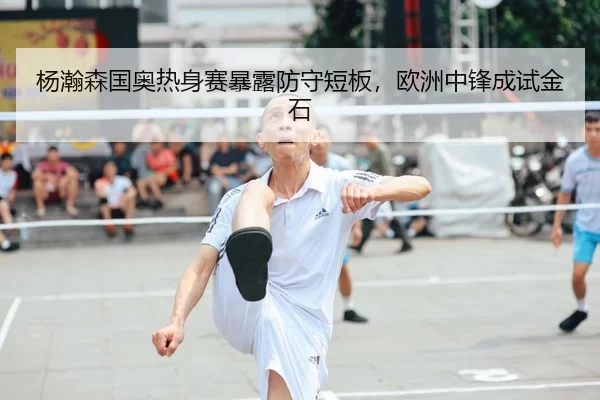杨瀚森国奥热身赛暴露防守短板，欧洲中锋成试金石