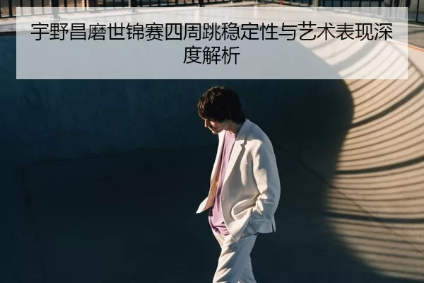 宇野昌磨世锦赛四周跳稳定性与艺术表现深度解析