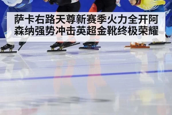 萨卡右路天尊新赛季火力全开阿森纳强势冲击英超金靴终极荣耀