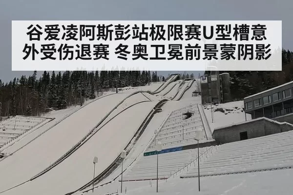 谷爱凌阿斯彭站极限赛U型槽意外受伤退赛 冬奥卫冕前景蒙阴影